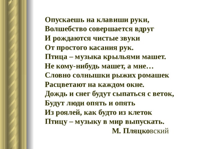 Опускаешь на клавиши руки, Волшебство совершается вдруг И рождаются чистые звуки От простого касания рук. Птица – музыка крыльями машет. Не кому-нибудь машет, а мне… Словно солнышки рыжих ромашек Расцветают на каждом окне. Дождь и снег будут сыпаться с веток, Будут люди опять и опять Из роялей, как будто из клеток Птицу – музыку в мир выпускать.  М. Пляцко вский 