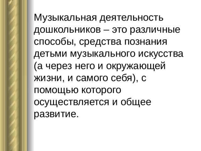 Музыкальная деятельность дошкольников – это различные способы, средства познания детьми музыкального искусства (а через него и окружающей жизни, и самого себя), с помощью которого осуществляется и общее развитие.   