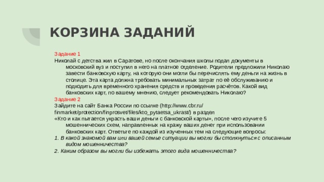 КОРЗИНА ЗАДАНИЙ Задание 1 Николай с детства жил в Саратове, но после окончания школы подал документы в московский вуз и поступил в него на платное отделение. Родители предложили Николаю завести банковскую карту, на которую они могли бы перечислять ему деньги на жизнь в столице. Эта карта должна требовать минимальных затрат по её обслуживанию и подходить для временного хранения средств и проведения расчётов. Какой вид банковских карт, по вашему мнению, следует рекомендовать Николаю? Задание 2 Зайдите на сайт Банка России по ссылке (http://www.cbr.ru/ finmarket/protection/finprosvet/files/kto_pytaetsa_ukrast/) в раздел «Кто и как пытается украсть ваши деньги с банковской карты», после чего изучите 5 мошеннических схем, направленных на кражу ваших денег при использовании банковских карт. Ответьте по каждой из изученных тем на следующие вопросы: 1. В какой знакомой вам или вашей семье ситуации вы могли бы столкнуться с описанным видом мошенничества? 2. Каким образом вы могли бы избежать этого вида мошенничества? 