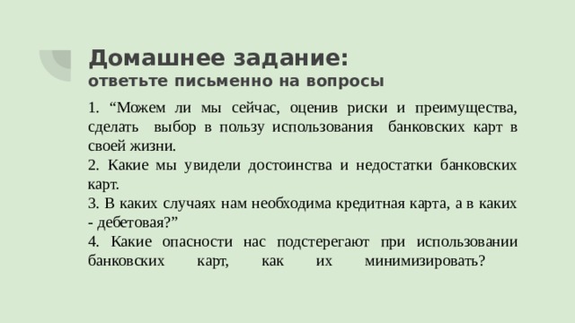 Домашнее задание:  ответьте письменно на вопросы 1. “Можем ли мы сейчас, оценив риски и преимущества, сделать выбор в пользу использования банковских карт в своей жизни. 2. Какие мы увидели достоинства и недостатки банковских карт. 3. В каких случаях нам необходима кредитная карта, а в каких - дебетовая?” 4. Какие опасности нас подстерегают при использовании банковских карт, как их минимизировать?   