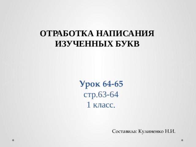                   Урок 64-65  стр.63-64  1 класс. ОТРАБОТКА НАПИСАНИЯ ИЗУЧЕННЫХ БУКВ Составила: Кулиненко Н.И. 