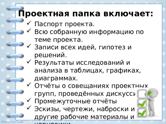 Проектная папка включает: Паспорт проекта. Всю собранную информацию по теме проекта. Записи всех идей, гипотез и решений. Результаты исследований и анализа в таблицах, графиках, диаграммах. Отчёты о совещаниях проектных групп, проведённых дискуссиях. Промежуточные отчёты Эскизы, чертежи, наброски и другие рабочие материалы и черновики. 