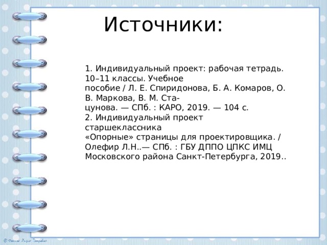 Источники: 1. Индивидуальный проект: рабочая тетрадь. 10–11 классы. Учебное пособие / Л. Е. Спиридонова, Б. А. Комаров, О. В. Маркова, В. М. Ста- цунова. — СПб. : КАРО, 2019. — 104 с. 2. Индивидуальный проект старшеклассника «Опорные» страницы для проектировщика. / Олефир Л.Н..— СПб. : ГБУ ДППО ЦПКС ИМЦ Московского района Санкт-Петербурга, 2019.. 