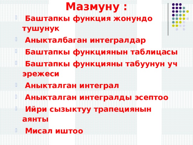 Мазмуну :  Баштапкы функция жонундо тушунук  Аныкталбаган интегралдар  Баштапкы функциянын таблицасы  Баштапкы функцияны табуунун уч эрежеси  Аныкталган интеграл  Аныкталган интегралды эсептоо  Ийри сызыктуу трапециянын аянты  Мисал иштоо 