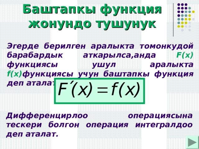 Баштапкы функция жонундо тушунук Эгерде берилген аралыкта томонкудой барабардык аткарылса,анда F(x) функциясы ушул аралыкта f(x) функциясы учун баштапкы функция деп аталат :  Дифференцирлоо операциясына тескери болгон операция интегралдоо деп аталат. 
