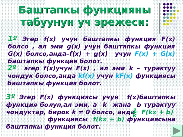 Баштапкы функцияны табуунун уч эрежеси: 1 º Эгер f(x) учун баштапкы функция F ( x ) болсо , ал эми g(x) учун баштапкы функция G(x) болсо,анда– f(x) +  g(x) учун F(x) + G(x)  баштапкы функция болот. 2º эгер f(x) учун F ( x ) , ал эми k – турактуу чондук болсо,анда kf(x)  учун  kF (х) функциясы баштапкы функция болот. 3º Эгер F(x) функциясы учун f(x) баштапкы функция болуп,ал эми, а k жана b турактуу чондуктар, бирок k ≠ 0 болсо , анда F(kx + b ) функциясы  f(kx + b)  функциясына баштапкы функция болот. 1 k 
