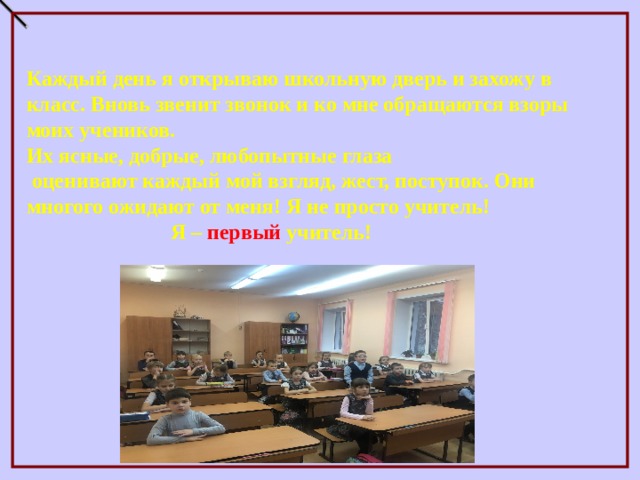 Каждый день я открываю школьную дверь и захожу в класс. Вновь звенит звонок и ко мне обращаются взоры моих учеников. Их ясные, добрые, любопытные глаза  оценивают каждый мой взгляд, жест, поступок. Они многого ожидают от меня! Я не просто учитель!  Я – первый учитель!  