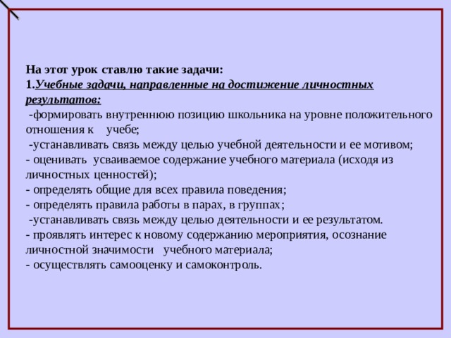  На этот урок ставлю такие задачи: 1. Учебные задачи, направленные на достижение личностных результатов:  -формировать внутреннюю позицию школьника на уровне положительного отношения к учебе;  -устанавливать связь между целью учебной деятельности и ее мотивом; - оценивать усваиваемое содержание учебного материала (исходя из личностных ценностей); - определять общие для всех правила поведения; - определять правила работы в парах, в группах;  -устанавливать связь между целью деятельности и ее результатом. - проявлять интерес к новому содержанию мероприятия, осознание личностной значимости учебного материала; - осуществлять самооценку и самоконтроль. 