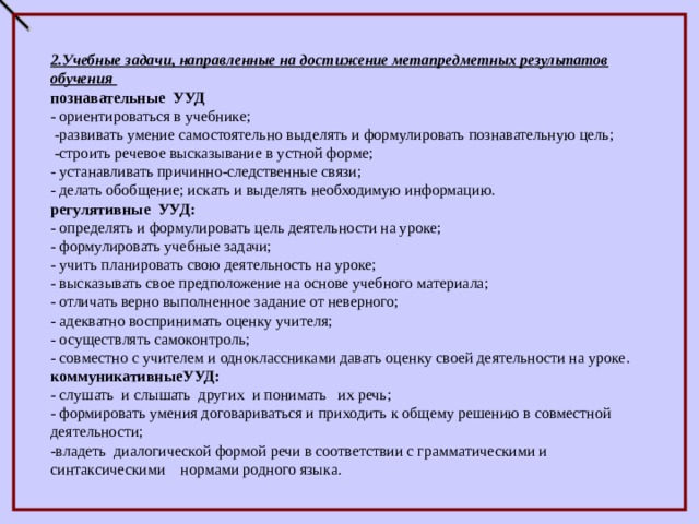 2.Учебные задачи, направленные на достижение метапредметных результатов обучения познавательные УУД - ориентироваться в учебнике;  -развивать умение самостоятельно выделять и формулировать познавательную цель;  -строить речевое высказывание в устной форме; - устанавливать причинно-следственные связи; - делать обобщение; искать и выделять необходимую информацию. регулятивные УУД: - определять и формулировать цель деятельности на уроке; - формулировать учебные задачи; - учить планировать свою деятельность на уроке; - высказывать свое предположение на основе учебного материала; - отличать верно выполненное задание от неверного; - адекватно воспринимать оценку учителя; - осуществлять самоконтроль; - совместно с учителем и одноклассниками давать оценку своей деятельности на уроке. коммуникативныеУУД: - слушать и слышать других и понимать их речь; - формировать умения договариваться и приходить к общему решению в совместной деятельности; -владеть диалогической формой речи в соответствии с грамматическими и синтаксическими нормами родного языка. 