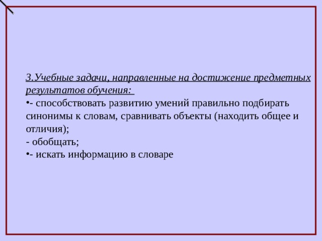          3.Учебные задачи, направленные на достижение предметных результатов обучения: - способствовать развитию умений правильно подбирать синонимы к словам, сравнивать объекты (находить общее и отличия); - обобщать; - искать информацию в словаре 