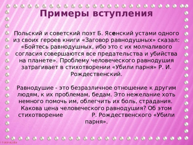 Примеры вступления   Польский и советский поэт Б. Яс е нский устами одного из своих героев книги «Заговор равнодушных» сказал: «Бойтесь равнодушных, ибо это с их молчаливого согласия совершаются все предательства и убийства на планете». Проблему человеческого равнодушия затрагивает в стихотворении «Убили парня» Р. И. Рождественский.     Равнодушие - это безразличное отношение к другим людям, к их проблемам, бедам. Это нежелание хоть немного помочь им, облегчить их боль, страдания. Какова цена человеческого равнодушия? Об этом стихотворение Р. Рождественского «Убили парня».   