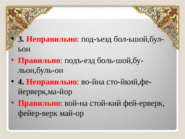 3.  Неправильно : под-ъезд бол-ьшой,бул-ьон Правильно : подъ-езд боль-шой,бу-льон,буль-он 4.  Неправильно : во-йна сто-йкий,фе-йерверк,ма-йор Правильно : вой-на стой-кий фей-ерверк, фейер-верк май-ор 