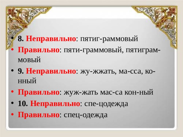 8.  Неправильно : пятиг-раммовый Правильно : пяти-граммовый, пятиграм-мовый 9.  Неправильно : жу-жжать, ма-сса, ко-нный Правильно : жуж-жать мас-са кон-ный 10.  Неправильно : спе-цодежда Правильно : спец-одежда 