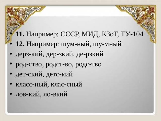11. Например: СССР, МИД, КЗоТ, ТУ-104 12. Например: шум-ный, шу-мный дерз-кий, дер-зкий, де-рзкий род-ство, родст-во, родс-тво дет-ский, детс-кий класс-ный, клас-сный лов-кий, ло-вкий 