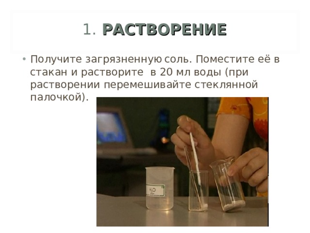 1. РАСТВОРЕНИЕ Получите загрязненную  соль. Поместите её в стакан и растворите в 20 мл воды (при растворении перемешивайте стеклянной палочкой).  