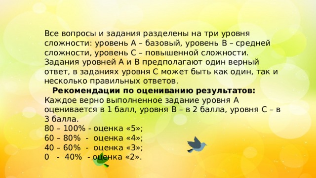 Все вопросы и задания разделены на три уровня сложности: уровень А – базовый, уровень В – средней сложности, уровень С – повышенной сложности. Задания уровней А и В предполагают один верный ответ, в заданиях уровня С может быть как один, так и несколько правильных ответов.  Рекомендации по оцениванию результатов: Каждое верно выполненное задание уровня А оценивается в 1 балл, уровня В – в 2 балла, уровня С – в 3 балла. 80 – 100% - оценка «5»; 60 – 80% - оценка «4»; 40 – 60% - оценка «3»; 0 - 40% - оценка «2». 