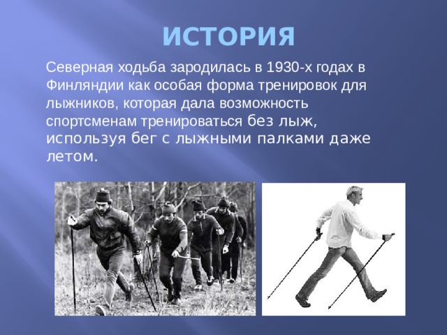 ИСТОРИЯ Северная ходьба зародилась в 1930-х годах в Финляндии как особая форма тренировок для лыжников, которая дала возможность спортсменам тренироваться без лыж, используя бег с лыжными палками даже летом. 