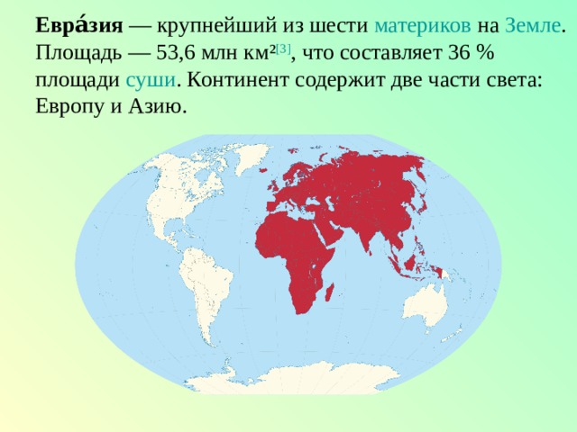 Евра́зия  — крупнейший из шести  материков  на  Земле . Площадь — 53,6 млн км² [3] , что составляет 36 % площади  суши . Континент содержит две части света: Европу и Азию. 