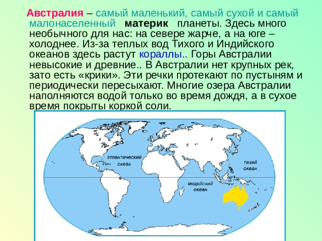  Австралия – самый маленький, самый сухой и самый малонаселенный    материк   планеты. Здесь много необычного для нас: на севере жарче, а на юге – холоднее. Из-за теплых вод Тихого и Индийского океанов здесь растут кораллы.. Горы Австралии невысокие и древние.. В Австралии нет крупных рек, зато есть «крики». Эти речки протекают по пустыням и периодически пересыхают. Многие озера Австралии наполняются водой только во время дождя, а в сухое время покрыты коркой соли. 