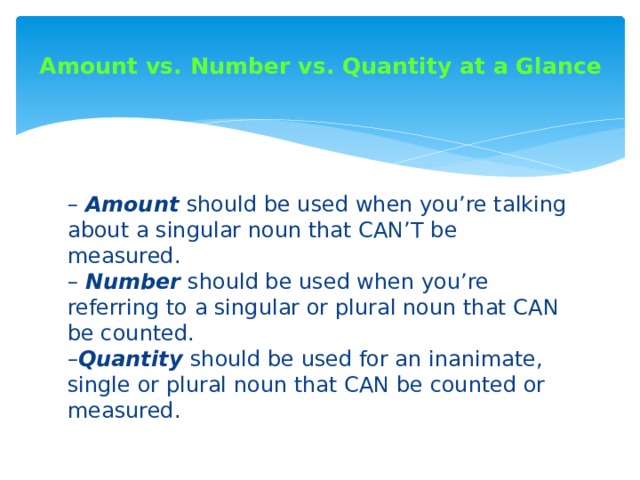 Amount vs. Number vs. Quantity at a Glance   –  Amount  should be used when you’re talking about a singular noun that CAN’T be measured.  –  Number  should be used when you’re referring to a singular or plural noun that CAN be counted.  – Quantity  should be used for an inanimate, single or plural noun that CAN be counted or measured. 