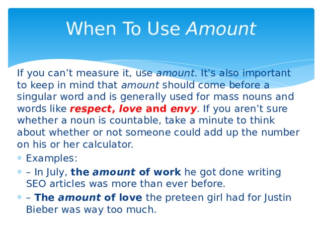 When To Use  Amount   If you can’t measure it, use  amount . It’s also important to keep in mind that  amount  should come before a singular word and is generally used for mass nouns and words like  respect ,  love  and  envy . If you aren’t sure whether a noun is countable, take a minute to think about whether or not someone could add up the number on his or her calculator. Examples: – In July, the  amount  of work he got done writing SEO articles was more than ever before. – The  amount  of love the preteen girl had for Justin Bieber was way too much. 