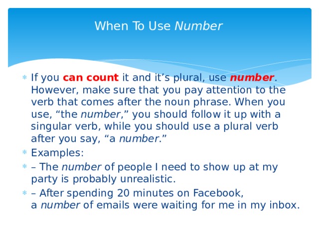 When To Use  Number   If you can count it and it’s plural, use  number . However, make sure that you pay attention to the verb that comes after the noun phrase. When you use, “the  number ,” you should follow it up with a singular verb, while you should use a plural verb after you say, “a  number .” Examples: – The  number  of people I need to show up at my party is probably unrealistic. – After spending 20 minutes on Facebook, a  number  of emails were waiting for me in my inbox. 
