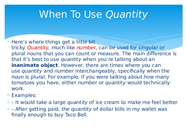 When To Use  Quantity   Here’s where things get a little bit tricky.  Quantity,   much like  numbe r, can be used for singular or plural nouns that you can count or measure. The main difference is that it’s best to use  quantity  when you’re talking about an inanimate object . However, there are times where you can use  quantity  and  number  interchangeably, specifically when the noun is plural. For example, if you were talking about how many tomatoes you have, either  number  or  quantity  would technically work. Examples: – It would take a large  quantity  of ice cream to make me feel better. – After getting paid, the  quantity  of dollar bills in my wallet was finally enough to buy Taco Bell. 