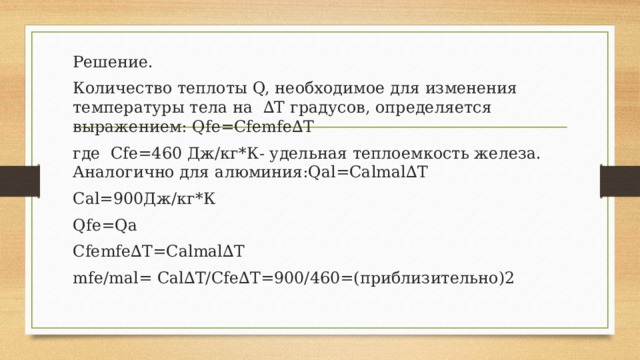 Решение. Количество теплоты Q, необходимое для изменения температуры тела на ∆T градусов, определяется выражением: Qfe=Cfemfe∆T где Cfe=460 Дж/кг*К- удельная теплоемкость железа. Аналогично для алюминия:Qal=Calmal∆T Cal=900Дж/кг*К Qfe=Qa Cfemfe∆T=Calmal∆T mfe/mal= Cal∆T/Cfe∆T=900/460=(приблизительно)2 