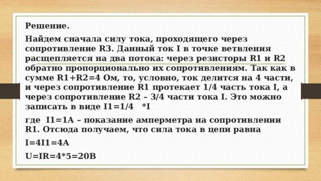 Решение. Найдем сначала силу тока, проходящего через сопротивление R3. Данный ток I в точке ветвления расщепляется на два потока: через резисторы R1 и R2 обратно пропорционально их сопротивлениям. Так как в сумме R1+R2=4 Ом, то, условно, ток делится на 4 части, и через сопротивление R1 протекает 1/4 часть тока I, а через сопротивление R2 – 3/4 части тока I. Это можно записать в виде I1=1/4 *I где I1=1А – показание амперметра на сопротивлении R1. Отсюда получаем, что сила тока в цепи равна I=4I1=4A U=IR=4*5=20B 