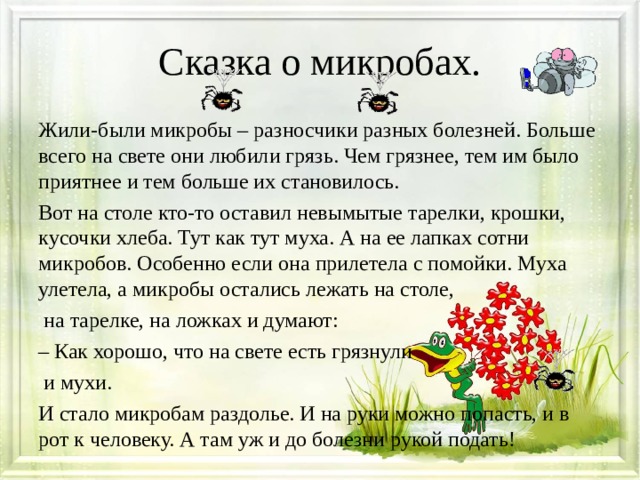 Сказка о микробах. Жили-были микробы – разносчики разных болезней. Больше всего на свете они любили грязь. Чем грязнее, тем им было приятнее и тем больше их становилось. Вот на столе кто-то оставил невымытые тарелки, крошки, кусочки хлеба. Тут как тут муха. А на ее лапках сотни микробов. Особенно если она прилетела с помойки. Муха улетела, а микробы остались лежать на столе,  на тарелке, на ложках и думают: – Как хорошо, что на свете есть грязнули  и мухи. И стало микробам раздолье. И на руки можно попасть, и в рот к человеку. А там уж и до болезни рукой подать! 