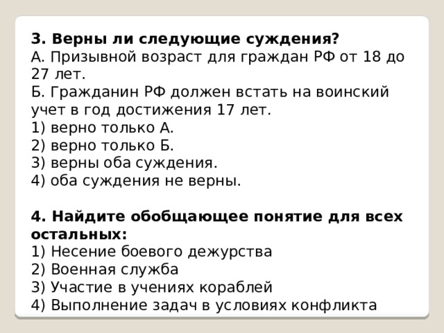 3. Верны ли следующие суждения? А. Призывной возраст для граждан РФ от 18 до 27 лет. Б. Гражданин РФ должен встать на воинский учет в год достижения 17 лет. 1) верно только А. 2) верно только Б. 3) верны оба суждения. 4) оба суждения не верны.   4. Найдите обобщающее понятие для всех остальных: 1) Несение боевого дежурства 2) Военная служба 3) Участие в учениях кораблей 4) Выполнение задач в условиях конфликта 