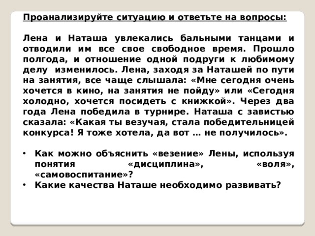 Проанализируйте ситуацию и ответьте на вопросы: Лена и Наташа увлекались бальными танцами и отводили им все свое свободное время. Прошло полгода, и отношение одной подруги к любимому делу изменилось. Лена, заходя за Наташей по пути на занятия, все чаще слышала: «Мне сегодня очень хочется в кино, на занятия не пойду» или «Сегодня холодно, хочется посидеть с книжкой». Через два года Лена победила в турнире. Наташа с завистью сказала: «Какая ты везучая, стала победительницей конкурса! Я тоже хотела, да вот … не получилось».  Как можно объяснить «везение» Лены, используя понятия «дисциплина», «воля», «самовоспитание»? Какие качества Наташе необходимо развивать? 