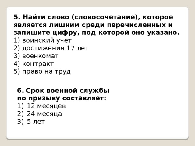 5. Найти слово (словосочетание), которое является лишним среди перечисленных и запишите цифру, под которой оно указано. 1) воинский учет 2) достижения 17 лет 3) военкомат 4) контракт 5) право на труд   6.  Срок военной службы по призыву составляет: 12 месяцев 24 месяца 5 лет 