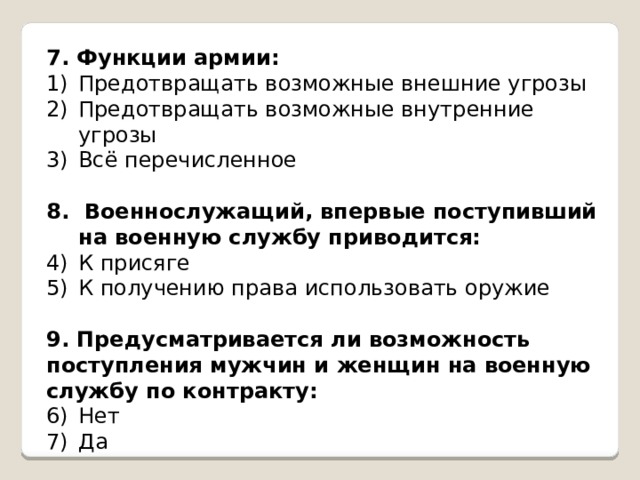 7. Функции армии: Предотвращать возможные внешние угрозы Предотвращать возможные внутренние угрозы Всё перечисленное 8.  Военнослужащий, впервые поступивший на военную службу приводится: К присяге К получению права использовать оружие 9. Предусматривается ли возможность поступления мужчин и женщин на военную службу по контракту: Нет Да 