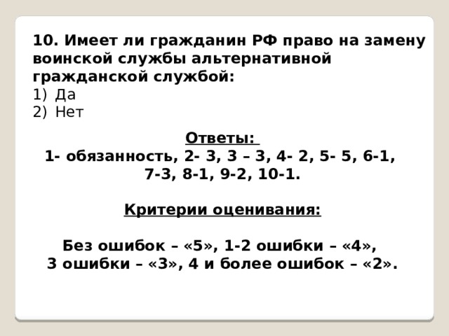  10. Имеет ли гражданин РФ право на замену воинской службы альтернативной гражданской службой: Да Нет Ответы: 1- обязанность, 2- 3, 3 – 3, 4- 2, 5- 5, 6-1, 7-3, 8-1, 9-2, 10-1.  Критерии оценивания:  Без ошибок – «5», 1-2 ошибки – «4», 3 ошибки – «3», 4 и более ошибок – «2». 