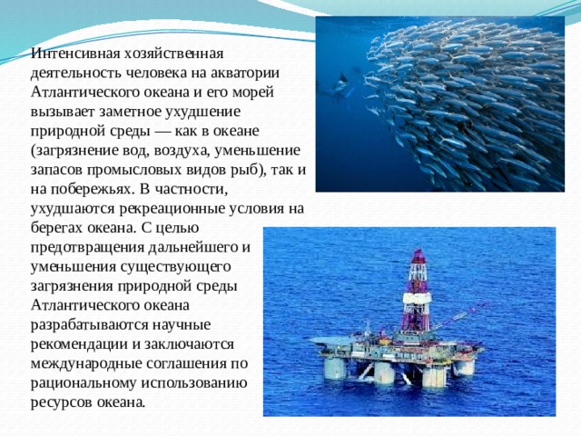 Интенсивная хозяйственная деятельность человека на акватории Атлантического океана и его морей вызывает заметное ухудшение природной среды — как в океане (загрязнение вод, воздуха, уменьшение запасов промысловых видов рыб), так и на побережьях. В частности, ухудшаются рекреационные условия на берегах океана. С целью предотвращения дальнейшего и уменьшения существующего загрязнения природной среды Атлантического океана разрабатываются научные рекомендации и заключаются международные соглашения по рациональному использованию ресурсов океана.    