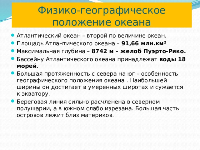 Физико-географическое положение океана Атлантический океан – второй по величине океан. Площадь Атлантического океана – 91,66 млн.км² Максимальная глубина – 8742 м – желоб Пуэрто-Рико. Бассейну Атлантического океана принадлежат воды 18 морей . Большая протяженность с севера на юг – особенность географического положения океана . Наибольшей ширины он достигает в умеренных широтах и сужается к экватору. Береговая линия сильно расчленена в северном полушарии, а в южном слабо изрезана. Большая часть островов лежит близ материков. 