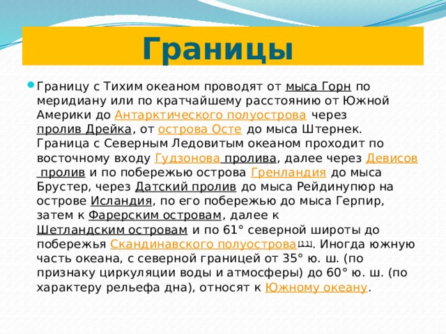Границы Границу с Тихим океаном проводят от  мыса Горн  по меридиану или по кратчайшему расстоянию от Южной Америки до  Антарктического полуострова  через  пролив Дрейка , от  острова Осте  до мыса Штернек. Граница с Северным Ледовитым океаном проходит по восточному входу  Гудзонова пролива , далее через  Девисов пролив  и по побережью острова  Гренландия  до мыса Брустер, через  Датский пролив  до мыса Рейдинупюр на острове  Исландия , по его побережью до мыса Герпир, затем к  Фарерским островам , далее к  Шетландским островам  и по 61° северной широты до побережья  Скандинавского полуострова [11] . Иногда южную часть океана, с северной границей от 35° ю. ш. (по признаку циркуляции воды и атмосферы) до 60° ю. ш. (по характеру рельефа дна), относят к  Южному океану . 