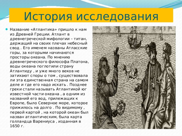 История исследования Название «Атлантика» пришло к нам из Древней Греции. Атлант в древнегреческой мифологии – титан, держащий на своих плечах небесный свод . Его именем названы Атласские горы, за которыми начинаются просторы океана. По мнению древнегреческого философа Платона, воды океана поглотили страну Атлантиду , и уже много веков не затихают споры о том , существовала ли эта единственная страна на самом деле и где его надо искать . Позднее греки стали называть Атлантикой юг известной части океана , а одним из названий его вод, прилежащих к Европе, было Северное море, которое прижилось на долго . По видимому , первой картой , на которой океан был назван атлантическим, была карта голландца Варениуса , изданная в 1650 г. 