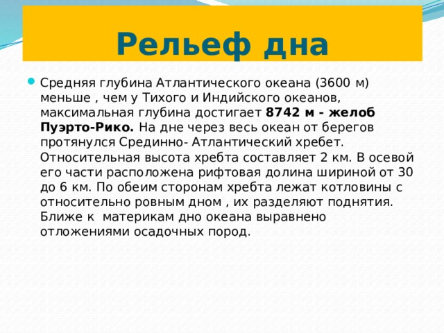 Рельеф дна Средняя глубина Атлантического океана (3600 м) меньше , чем у Тихого и Индийского океанов, максимальная глубина достигает 8742 м - желоб Пуэрто-Рико. На дне через весь океан от берегов протянулся Срединно- Атлантический хребет. Относительная высота хребта составляет 2 км. В осевой его части расположена рифтовая долина шириной от 30 до 6 км. По обеим сторонам хребта лежат котловины с относительно ровным дном , их разделяют поднятия. Ближе к материкам дно океана выравнено отложениями осадочных пород. 