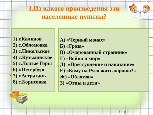 3.Из какого произведения эти населенные пункты? 1 ) г.Калинов 2) с.Обломовка 3) с.Никольское 4) с.Кузьминское 5) с.Лысые Горы 6) г.Петербург 7) г.Астрахань 8) с.Борисовка   А) «Черный монах» Б) «Гроза» В) «Очарованный странник» Г) «Война и мир» Д) «Преступление и наказание» Е) «Кому на Руси жить хорошо?» Ж) «Обломов» З) «Отцы и дети»    