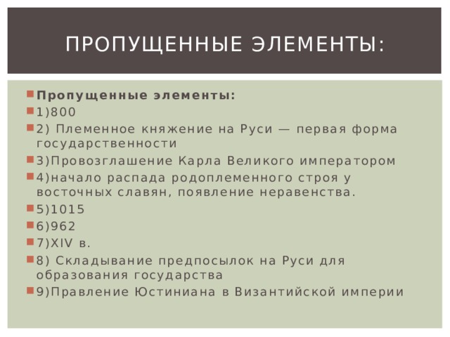 Пропущенные элементы: Пропущенные элементы: 1)800 2) Племенное княжение на Руси — первая форма государственности 3)Провозглашение Карла Великого императором 4)начало распада родоплеменного строя у восточных славян, появление неравенства. 5)1015 6)962 7)XIV в. 8) Складывание предпосылок на Руси для образования государства 9)Правление Юстиниана в Византийской империи 