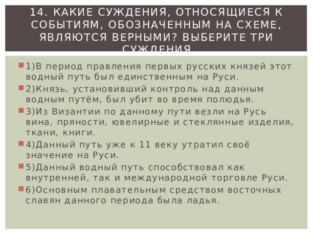 14. Какие суждения, относящиеся к событиям, обозначенным на схеме, являются верными? Выберите три суждения 1)В период правления первых русских князей этот водный путь был единственным на Руси. 2)Князь, установивший контроль над данным водным путём, был убит во время полюдья. 3)Из Византии по данному пути везли на Русь вина, пряности, ювелирные и стеклянные изделия, ткани, книги. 4)Данный путь уже к 11 веку утратил своё значение на Руси. 5)Данный водный путь способствовал как внутренней, так и международной торговле Руси. 6)Основным плавательным средством восточных славян данного периода была ладья. 