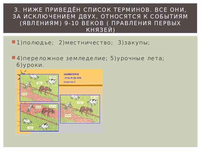 3. Ниже приведён список терминов. Все они, за исключением двух, относятся к событиям (явлениям) 9-10 веков ( правления первых князей) 1)полюдье; 2)местничество; 3)закупы; 4)переложное земледелие; 5)урочные лета; 6)уроки. 
