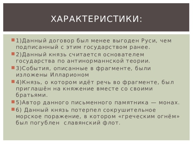Характеристики: 1)Данный договор был менее выгоден Руси, чем подписанный с этим государством ранее. 2)Данный князь считается основателем государства по антинорманнской теории. 3)События, описанные в фрагменте, были изложены Илларионом 4)Князь, о котором идёт речь во фрагменте, был приглашён на княжение вместе со своими братьями. 5)Автор данного письменного памятника — монах. 6) Данный князь потерпел сокрушительное морское поражение, в котором «греческим огнём» был погублен  славянский флот. 