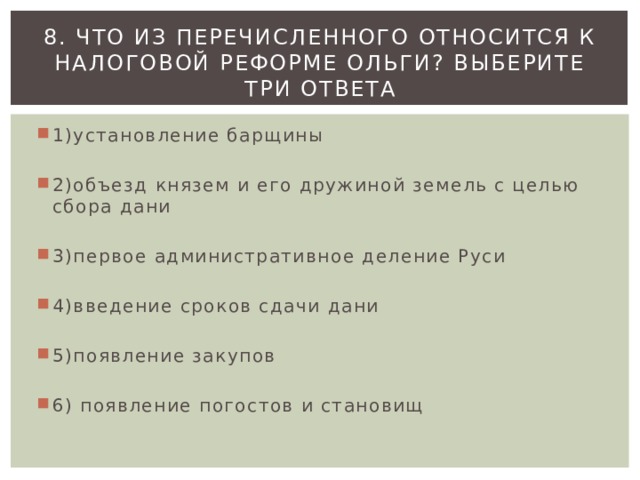 8. Что из перечисленного относится к налоговой реформе Ольги? Выберите три ответа 1)установление барщины 2)объезд князем и его дружиной земель с целью сбора дани 3)первое административное деление Руси 4)введение сроков сдачи дани 5)появление закупов 6) появление погостов и становищ 