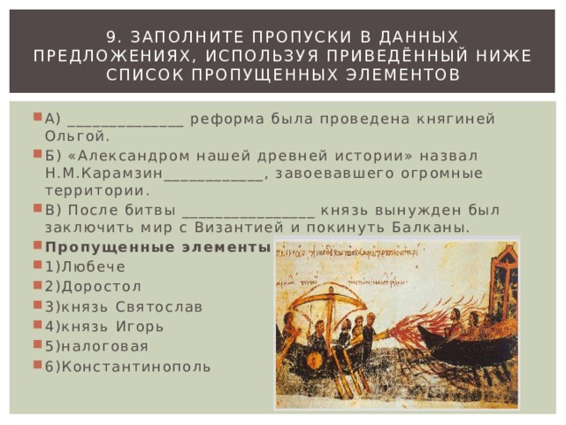 9. Заполните пропуски в данных предложениях, используя приведённый ниже список пропущенных элементов А) ______________ реформа была проведена княгиней Ольгой. Б) «Александром нашей древней истории» назвал Н.М.Карамзин____________, завоевавшего огромные территории. В) После битвы ________________ князь вынужден был заключить мир с Византией и покинуть Балканы. Пропущенные элементы: 1)Любече 2)Доростол 3)князь Святослав 4)князь Игорь 5)налоговая 6)Константинополь 