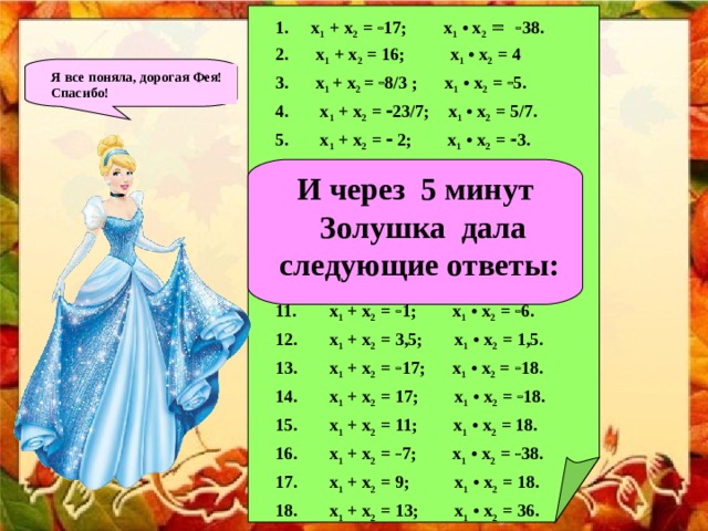 x 1 + x 2 =  17; x 1 • x 2   38.  x 1 + x 2 = 16; x 1 • x 2 = 4 3. x 1  + x 2 =  8/3 ; x 1 • x 2 =  5.  x 1 + x 2 =  23/7; x 1 • x 2 = 5/7.  x 1 + x 2 =  2; x 1 • x 2 =  3.  x 1 + x 2 =  12; x 1 • x 2 = 32. 7. x 1 + x 2 = 7; x 1 • x 2 = 10. 8. x 1 + x 2 = 2; x 1  • x 2 =  3. 9. x 1 + x 2 = 12; x 1 • x 2 = 32. 10. x 1 + x 2 = 5,5; x 1 • x 2 = 7,5.  x 1 + x 2 =  1; x 1 • x 2 =  6.  x 1 + x 2 = 3,5; x 1 • x 2 = 1,5.  x 1 + x 2 =  17; x 1 • x 2 =  18.  x 1 + x 2 = 17; x 1 • x 2 =  18.  x 1 + x 2 = 11; x 1 • x 2 = 18.  x 1 + x 2 =  7; x 1 • x 2 =  38.  x 1 + x 2 = 9; x 1 • x 2 = 18.  x 1 + x 2 = 13; x 1 • x 2 = 36.  x 1 + x 2 = 15; x 1 • x 2 = 36.  x 1 + x 2 = 5; x 1 • x 2 =  36. Я все поняла, дорогая Фея! Спасибо!   И через 5 минут  Золушка дала  следующие ответы:  