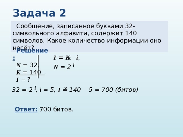 Задача 2 Сообщение, записанное буквами 32-символьного алфавита, содержит 140 символов. Какое количество информации оно несёт? Решение: N = 32, K = 140 I – ? I = K  i , N = 2 i    32 = 2 i , i = 5, I = 140 5 = 700 (битов)  Ответ: 700 битов. 