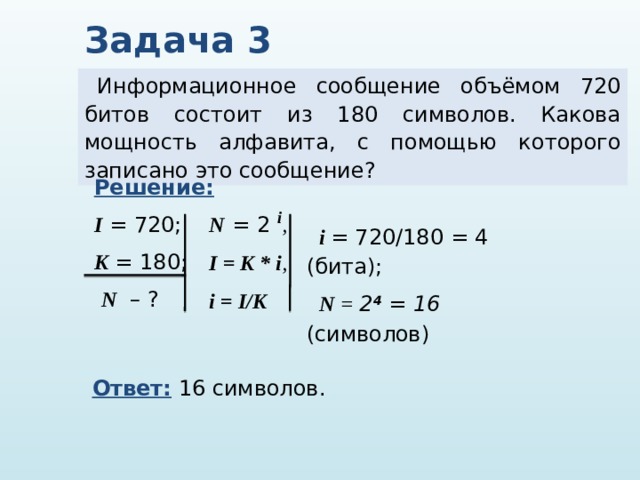 Задача 3 Информационное сообщение объёмом 720 битов состоит из 180 символов. Какова мощность алфавита, с помощью которого записано это сообщение? Решение:  I = 720; K = 180;  N – ? N  = 2 i ,  I = K * i , i = I/K  i = 720/180 = 4 (бита); N = 2 4  = 16 (символов) Ответ: 16 символов. 
